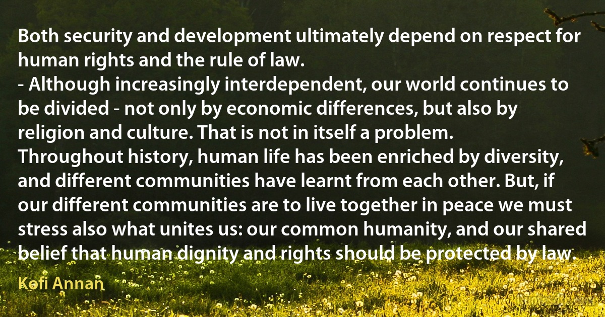 Both security and development ultimately depend on respect for human rights and the rule of law.
- Although increasingly interdependent, our world continues to be divided - not only by economic differences, but also by religion and culture. That is not in itself a problem. Throughout history, human life has been enriched by diversity, and different communities have learnt from each other. But, if our different communities are to live together in peace we must stress also what unites us: our common humanity, and our shared belief that human dignity and rights should be protected by law. (Kofi Annan)