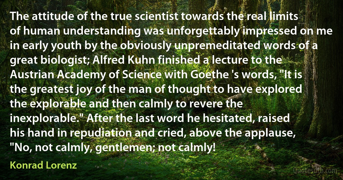 The attitude of the true scientist towards the real limits of human understanding was unforgettably impressed on me in early youth by the obviously unpremeditated words of a great biologist; Alfred Kuhn finished a lecture to the Austrian Academy of Science with Goethe 's words, "It is the greatest joy of the man of thought to have explored the explorable and then calmly to revere the inexplorable." After the last word he hesitated, raised his hand in repudiation and cried, above the applause, "No, not calmly, gentlemen; not calmly! (Konrad Lorenz)