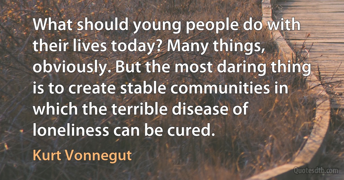 What should young people do with their lives today? Many things, obviously. But the most daring thing is to create stable communities in which the terrible disease of loneliness can be cured. (Kurt Vonnegut)