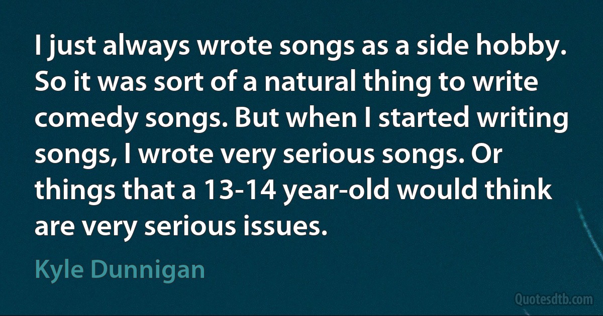 I just always wrote songs as a side hobby. So it was sort of a natural thing to write comedy songs. But when I started writing songs, I wrote very serious songs. Or things that a 13-14 year-old would think are very serious issues. (Kyle Dunnigan)