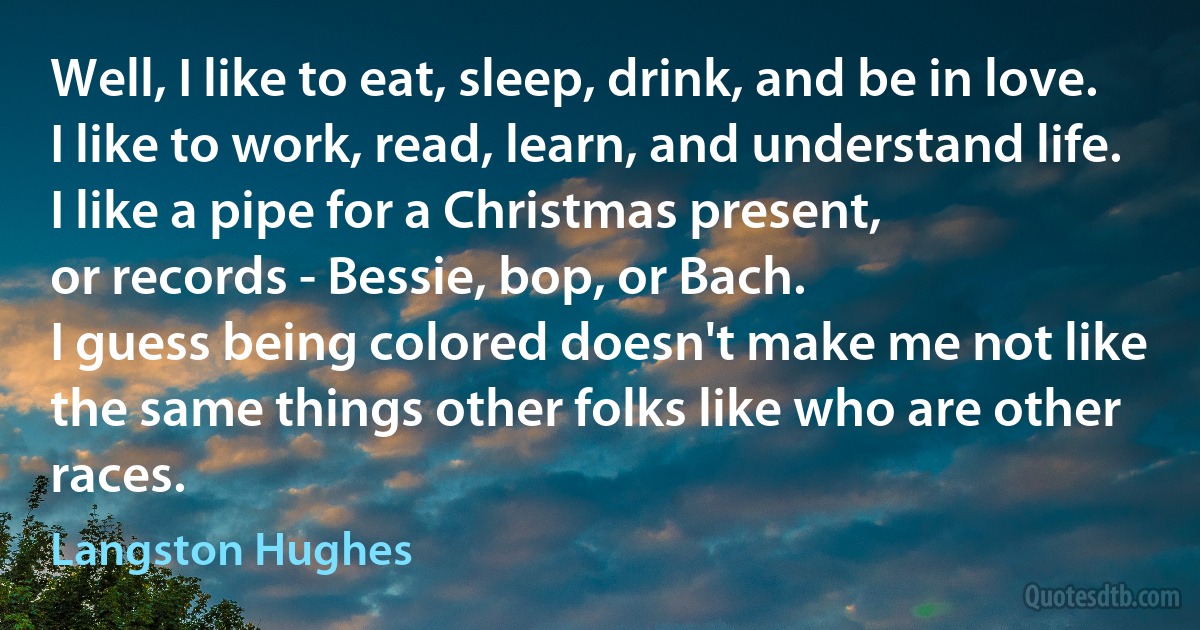 Well, I like to eat, sleep, drink, and be in love.
I like to work, read, learn, and understand life.
I like a pipe for a Christmas present,
or records - Bessie, bop, or Bach.
I guess being colored doesn't make me not like
the same things other folks like who are other races. (Langston Hughes)