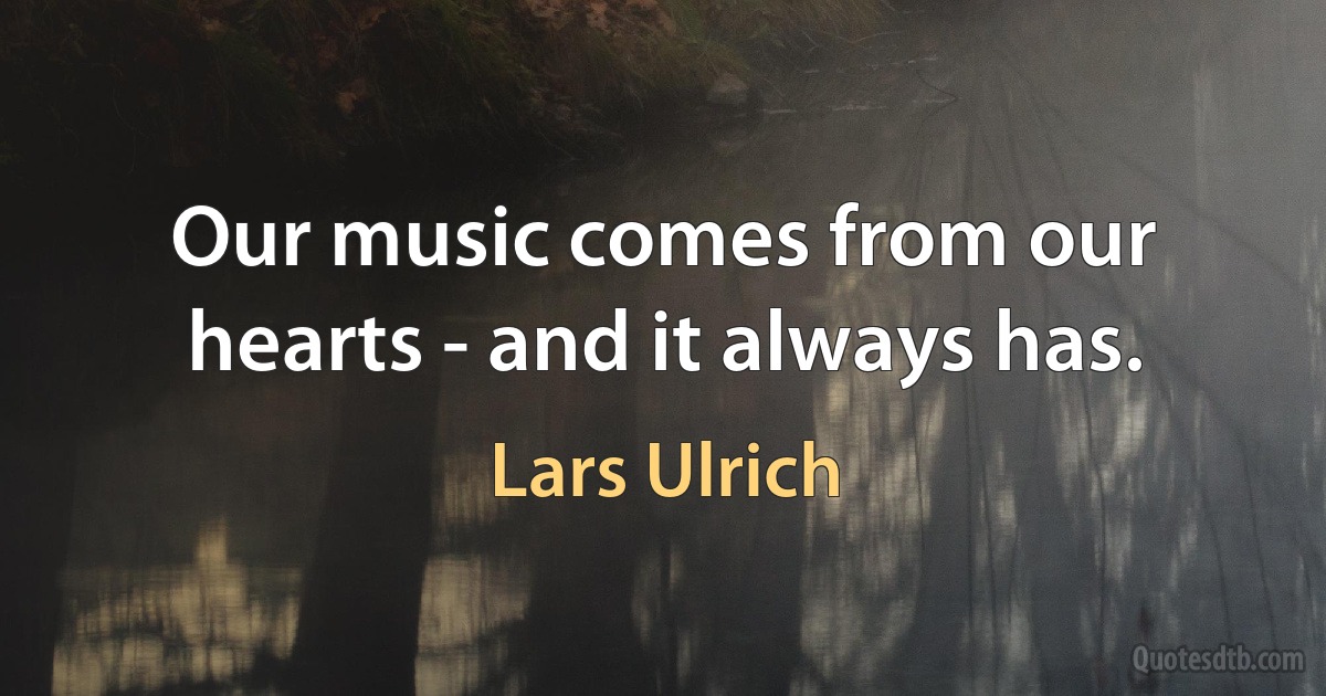 Our music comes from our hearts - and it always has. (Lars Ulrich)