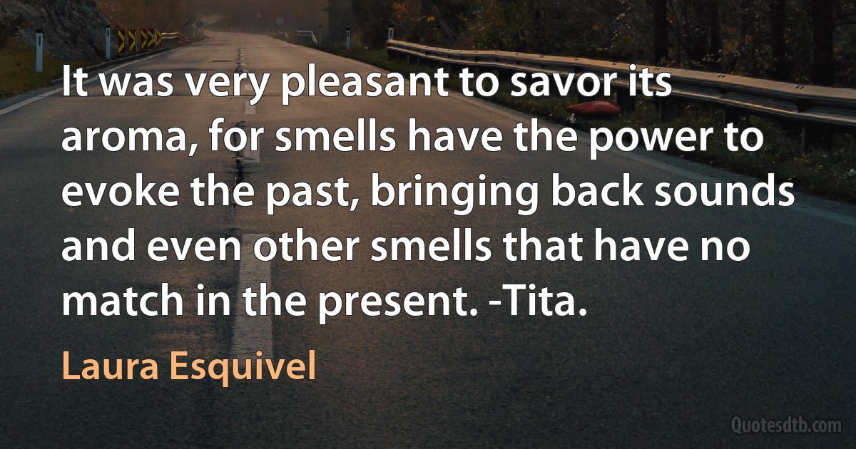 It was very pleasant to savor its aroma, for smells have the power to evoke the past, bringing back sounds and even other smells that have no match in the present. -Tita. (Laura Esquivel)