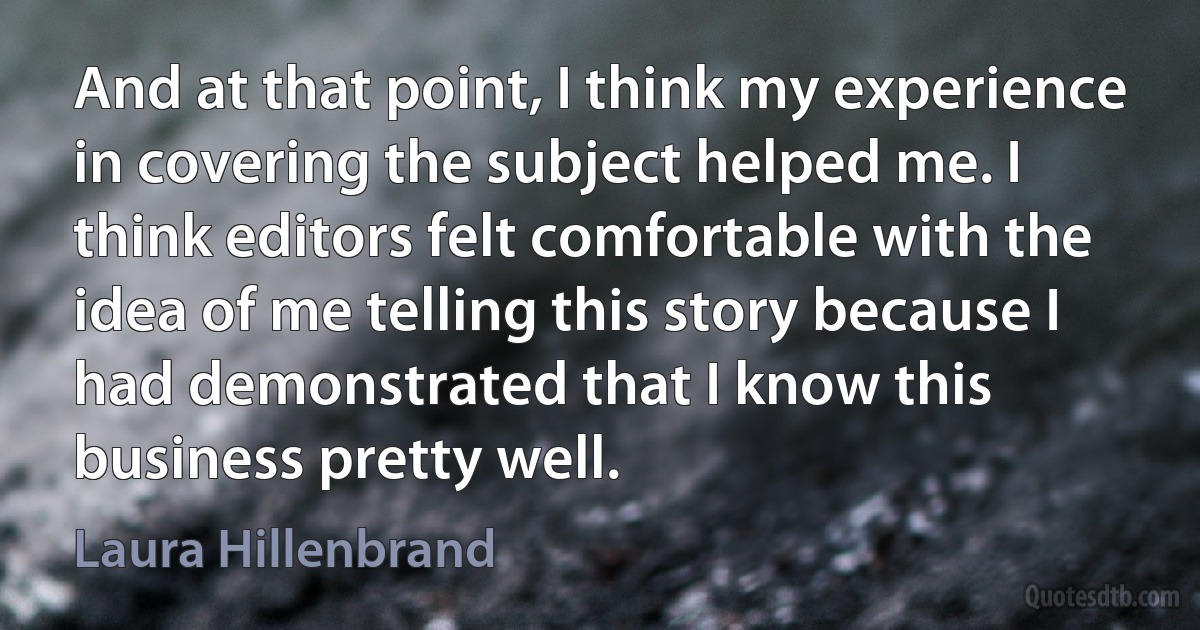 And at that point, I think my experience in covering the subject helped me. I think editors felt comfortable with the idea of me telling this story because I had demonstrated that I know this business pretty well. (Laura Hillenbrand)