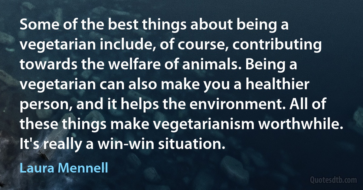 Some of the best things about being a vegetarian include, of course, contributing towards the welfare of animals. Being a vegetarian can also make you a healthier person, and it helps the environment. All of these things make vegetarianism worthwhile. It's really a win-win situation. (Laura Mennell)