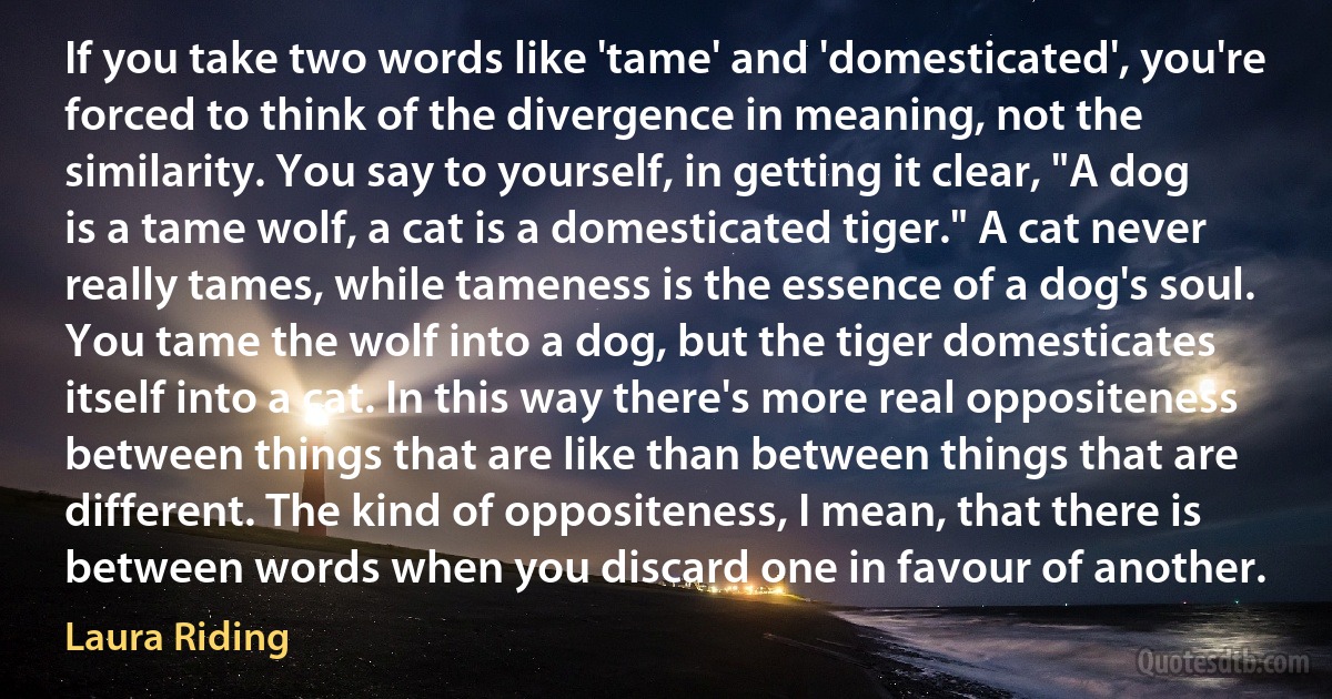 If you take two words like 'tame' and 'domesticated', you're forced to think of the divergence in meaning, not the similarity. You say to yourself, in getting it clear, "A dog is a tame wolf, a cat is a domesticated tiger." A cat never really tames, while tameness is the essence of a dog's soul. You tame the wolf into a dog, but the tiger domesticates itself into a cat. In this way there's more real oppositeness between things that are like than between things that are different. The kind of oppositeness, I mean, that there is between words when you discard one in favour of another. (Laura Riding)