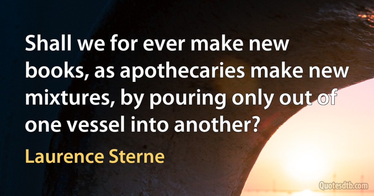 Shall we for ever make new books, as apothecaries make new mixtures, by pouring only out of one vessel into another? (Laurence Sterne)