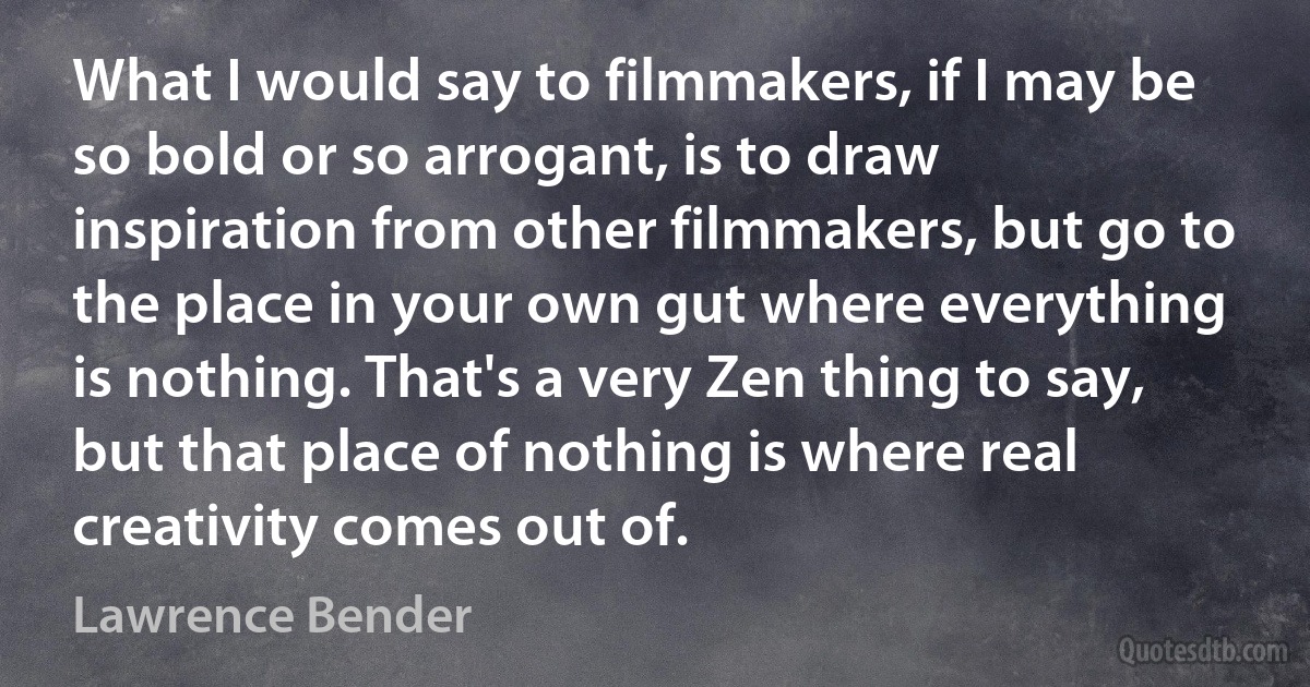 What I would say to filmmakers, if I may be so bold or so arrogant, is to draw inspiration from other filmmakers, but go to the place in your own gut where everything is nothing. That's a very Zen thing to say, but that place of nothing is where real creativity comes out of. (Lawrence Bender)