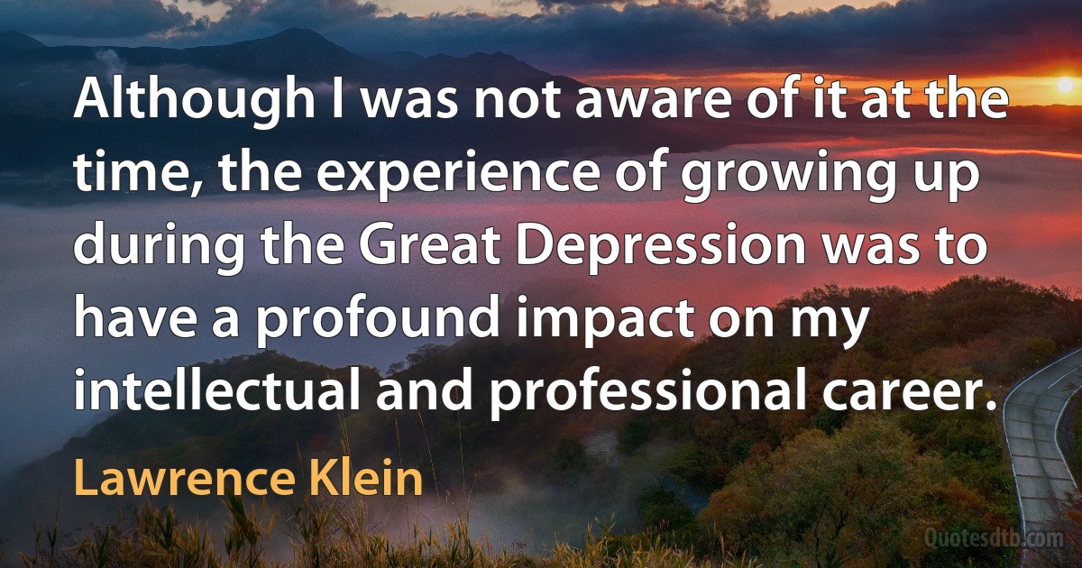 Although I was not aware of it at the time, the experience of growing up during the Great Depression was to have a profound impact on my intellectual and professional career. (Lawrence Klein)