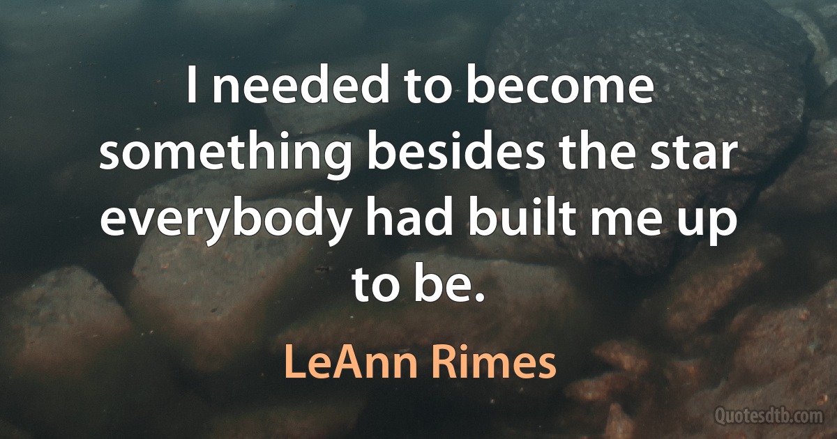 I needed to become something besides the star everybody had built me up to be. (LeAnn Rimes)