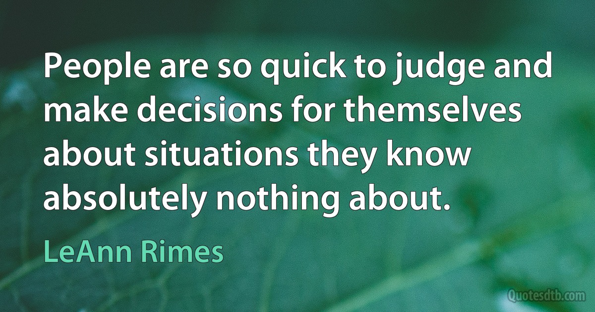 People are so quick to judge and make decisions for themselves about situations they know absolutely nothing about. (LeAnn Rimes)