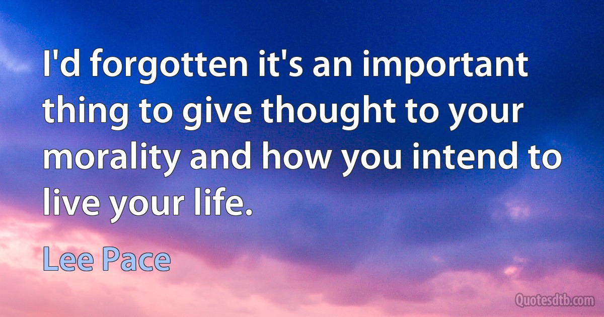 I'd forgotten it's an important thing to give thought to your morality and how you intend to live your life. (Lee Pace)