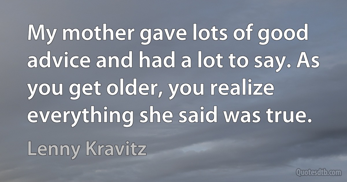 My mother gave lots of good advice and had a lot to say. As you get older, you realize everything she said was true. (Lenny Kravitz)