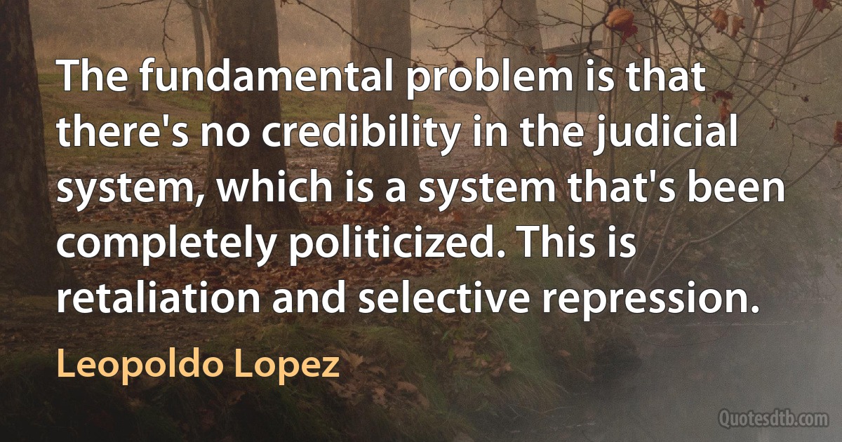 The fundamental problem is that there's no credibility in the judicial system, which is a system that's been completely politicized. This is retaliation and selective repression. (Leopoldo Lopez)