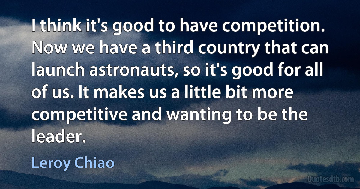 I think it's good to have competition. Now we have a third country that can launch astronauts, so it's good for all of us. It makes us a little bit more competitive and wanting to be the leader. (Leroy Chiao)