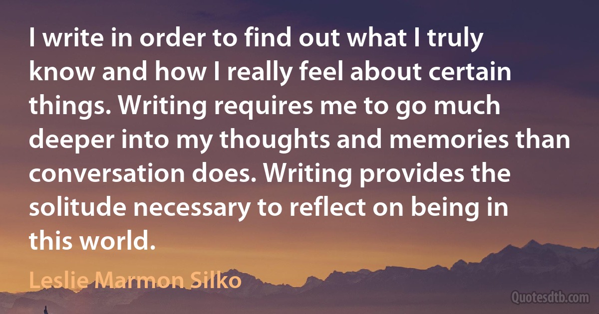 I write in order to find out what I truly know and how I really feel about certain things. Writing requires me to go much deeper into my thoughts and memories than conversation does. Writing provides the solitude necessary to reflect on being in this world. (Leslie Marmon Silko)