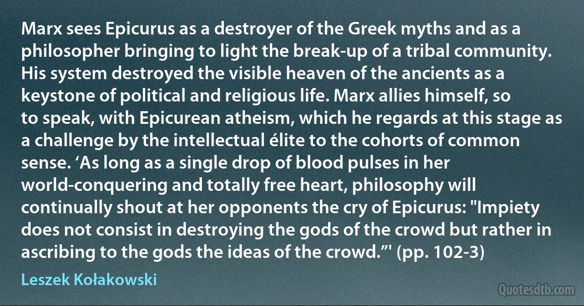 Marx sees Epicurus as a destroyer of the Greek myths and as a philosopher bringing to light the break-up of a tribal community. His system destroyed the visible heaven of the ancients as a keystone of political and religious life. Marx allies himself, so to speak, with Epicurean atheism, which he regards at this stage as a challenge by the intellectual élite to the cohorts of common sense. ‘As long as a single drop of blood pulses in her world-conquering and totally free heart, philosophy will continually shout at her opponents the cry of Epicurus: "Impiety does not consist in destroying the gods of the crowd but rather in ascribing to the gods the ideas of the crowd.”' (pp. 102-3) (Leszek Kołakowski)