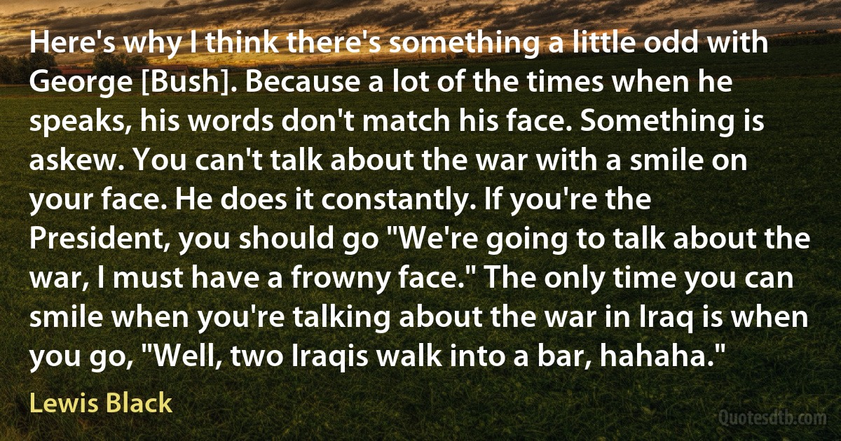 Here's why I think there's something a little odd with George [Bush]. Because a lot of the times when he speaks, his words don't match his face. Something is askew. You can't talk about the war with a smile on your face. He does it constantly. If you're the President, you should go "We're going to talk about the war, I must have a frowny face." The only time you can smile when you're talking about the war in Iraq is when you go, "Well, two Iraqis walk into a bar, hahaha." (Lewis Black)