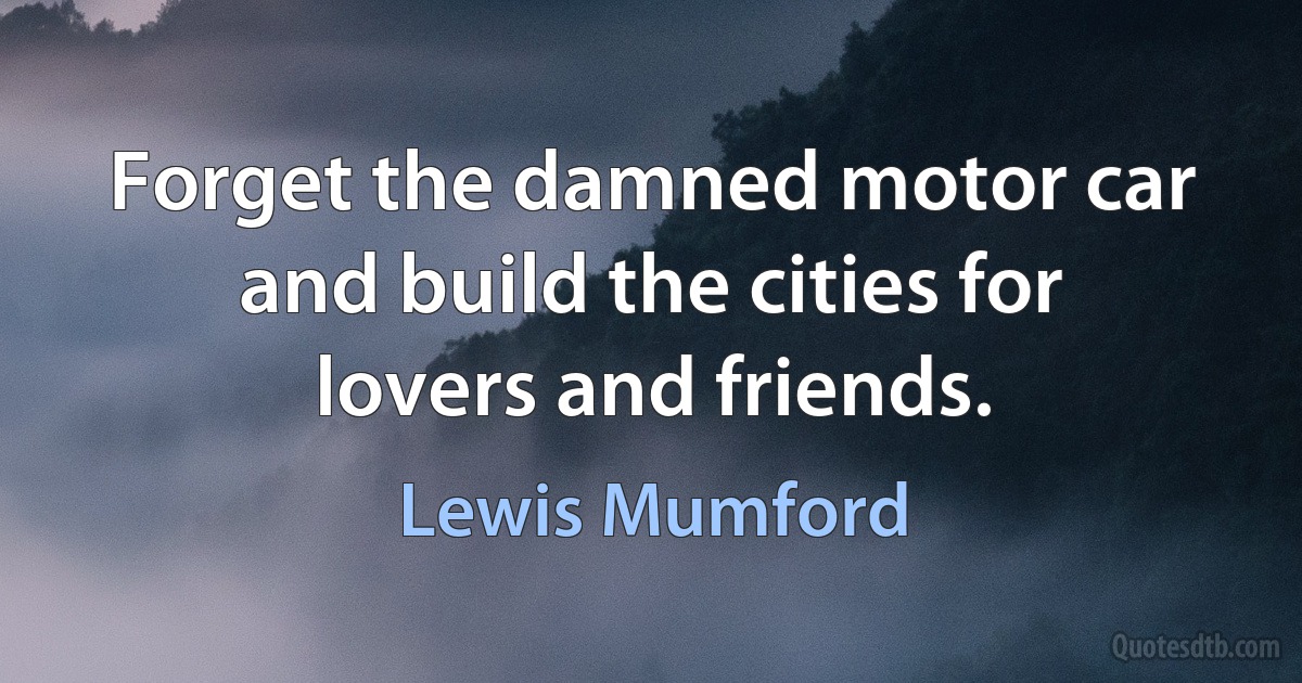 Forget the damned motor car and build the cities for lovers and friends. (Lewis Mumford)