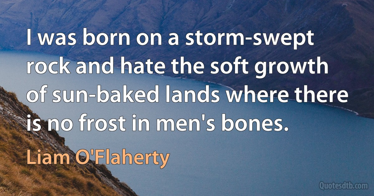 I was born on a storm-swept rock and hate the soft growth of sun-baked lands where there is no frost in men's bones. (Liam O'Flaherty)