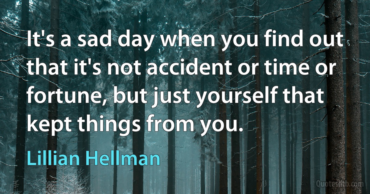 It's a sad day when you find out that it's not accident or time or fortune, but just yourself that kept things from you. (Lillian Hellman)