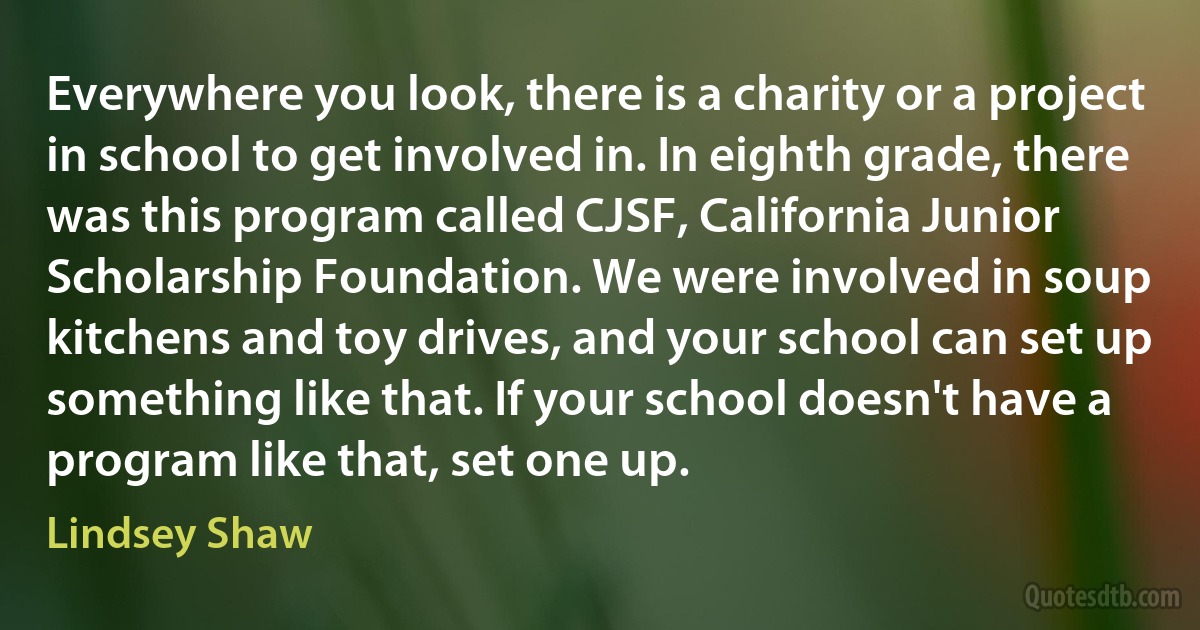 Everywhere you look, there is a charity or a project in school to get involved in. In eighth grade, there was this program called CJSF, California Junior Scholarship Foundation. We were involved in soup kitchens and toy drives, and your school can set up something like that. If your school doesn't have a program like that, set one up. (Lindsey Shaw)