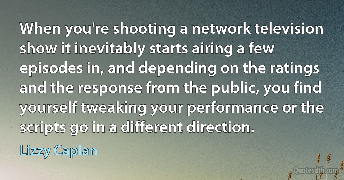 When you're shooting a network television show it inevitably starts airing a few episodes in, and depending on the ratings and the response from the public, you find yourself tweaking your performance or the scripts go in a different direction. (Lizzy Caplan)