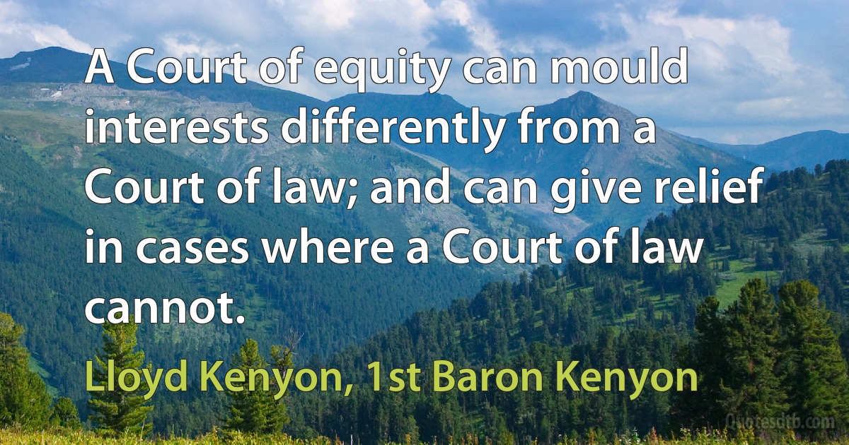 A Court of equity can mould interests differently from a Court of law; and can give relief in cases where a Court of law cannot. (Lloyd Kenyon, 1st Baron Kenyon)