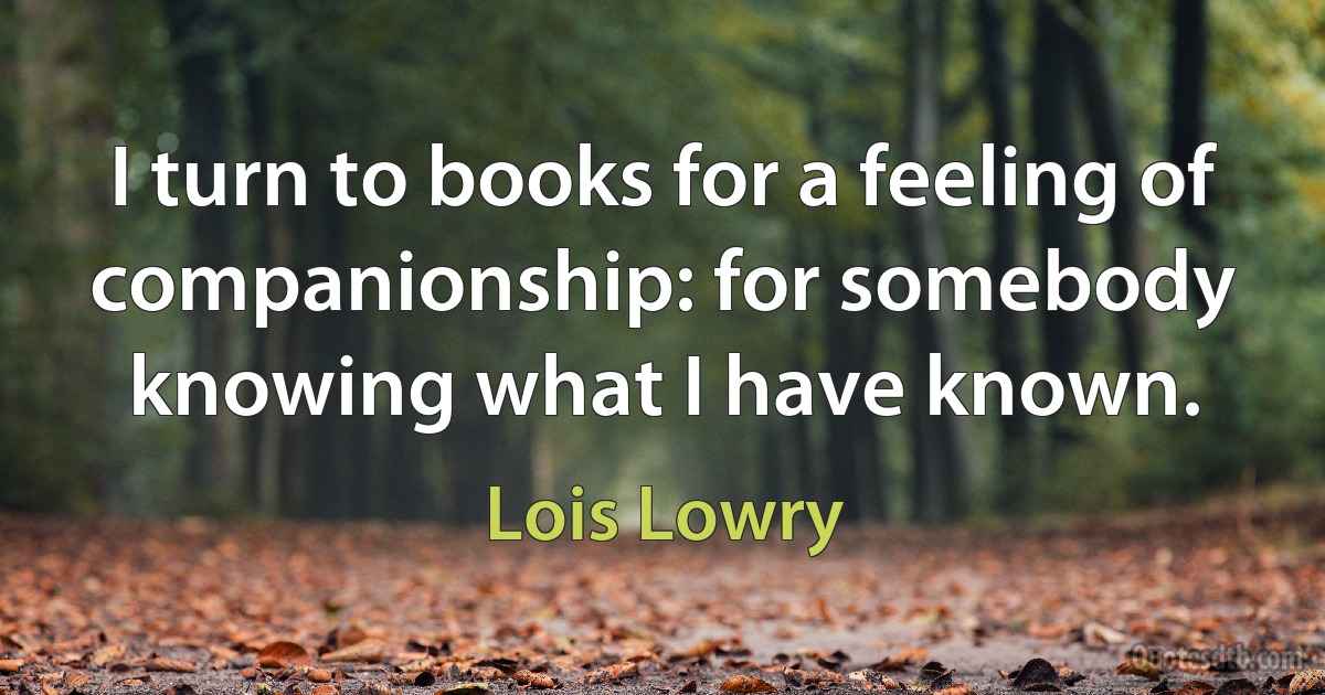 I turn to books for a feeling of companionship: for somebody knowing what I have known. (Lois Lowry)