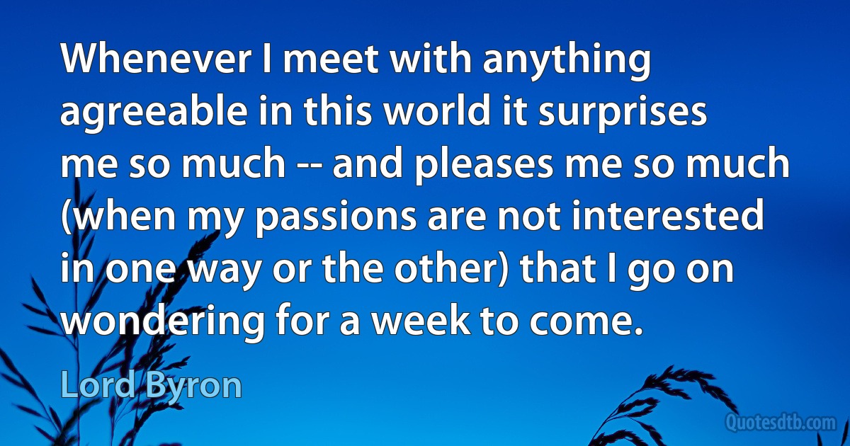 Whenever I meet with anything agreeable in this world it surprises me so much -- and pleases me so much (when my passions are not interested in one way or the other) that I go on wondering for a week to come. (Lord Byron)