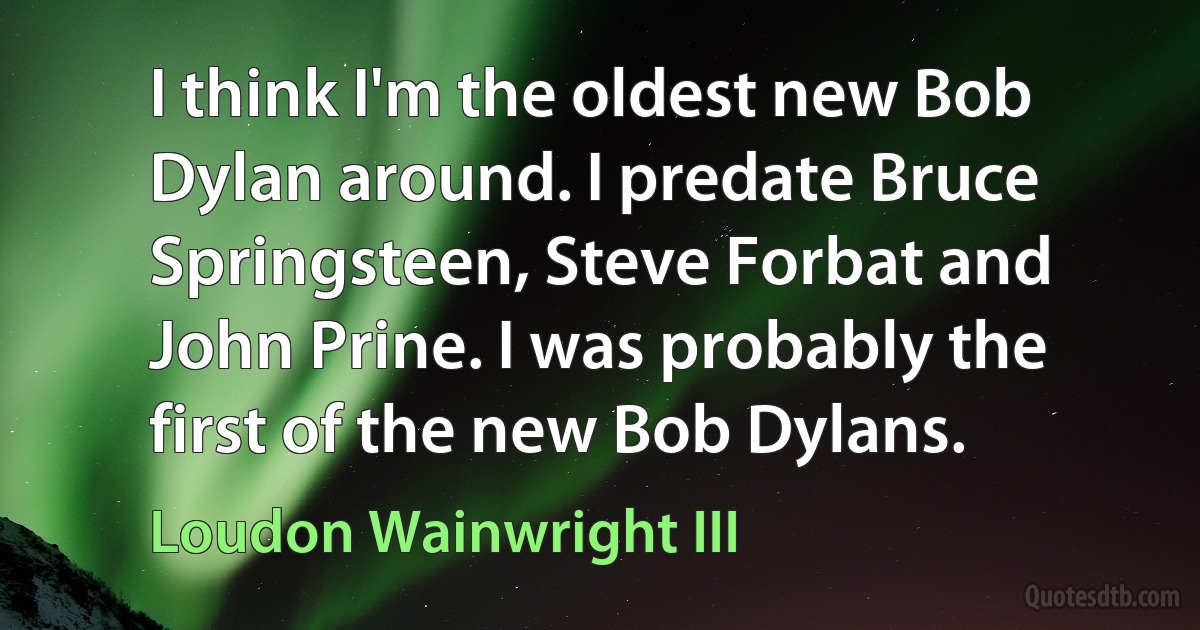 I think I'm the oldest new Bob Dylan around. I predate Bruce Springsteen, Steve Forbat and John Prine. I was probably the first of the new Bob Dylans. (Loudon Wainwright III)