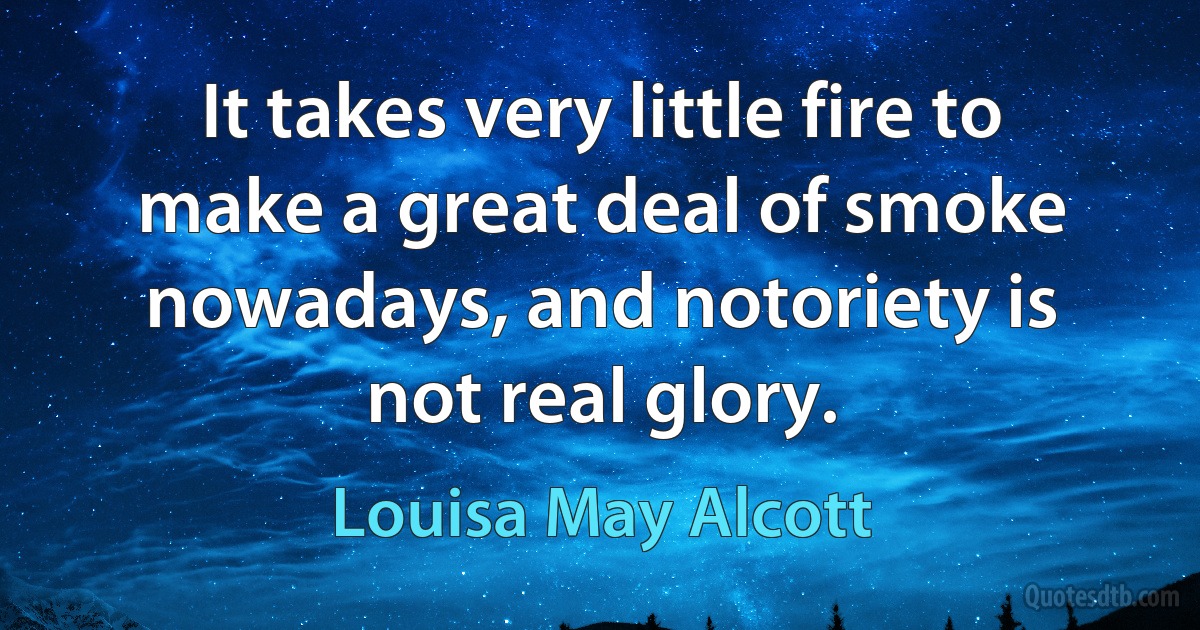 It takes very little fire to make a great deal of smoke nowadays, and notoriety is not real glory. (Louisa May Alcott)