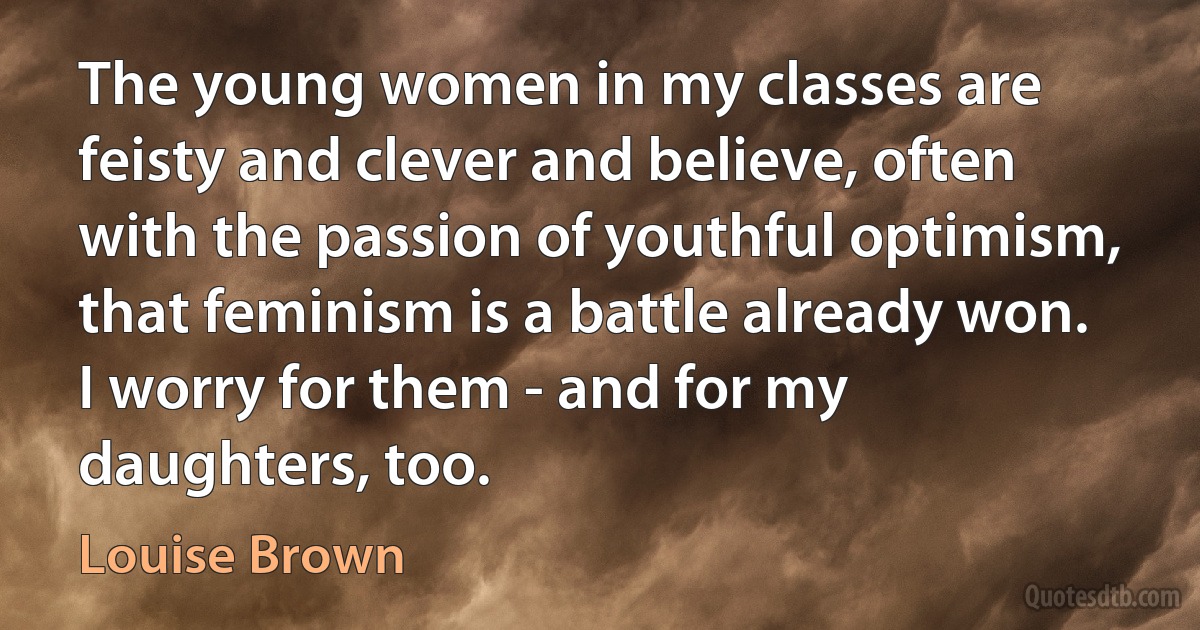 The young women in my classes are feisty and clever and believe, often with the passion of youthful optimism, that feminism is a battle already won. I worry for them - and for my daughters, too. (Louise Brown)