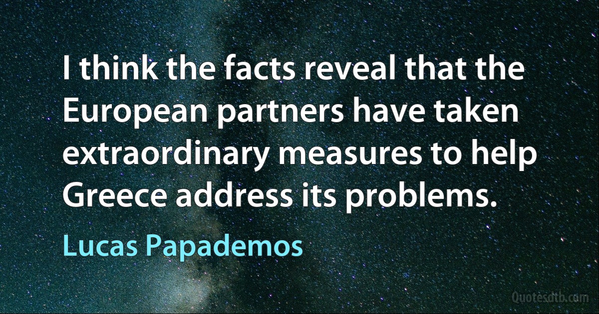 I think the facts reveal that the European partners have taken extraordinary measures to help Greece address its problems. (Lucas Papademos)