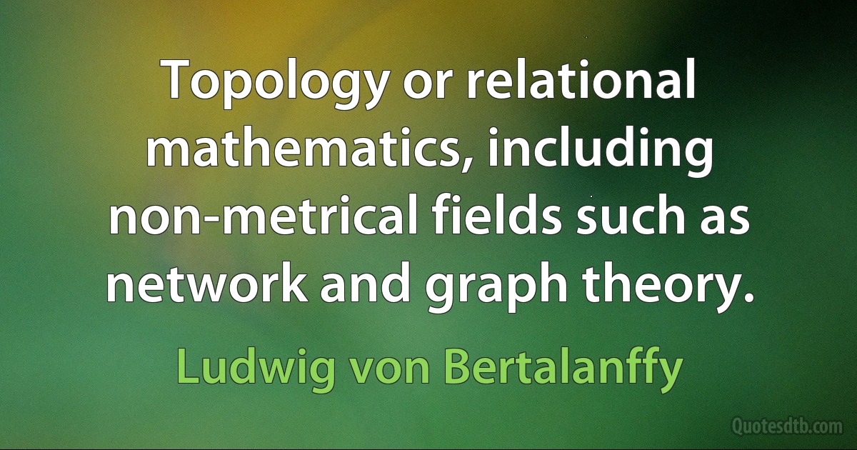 Topology or relational mathematics, including non-metrical fields such as network and graph theory. (Ludwig von Bertalanffy)