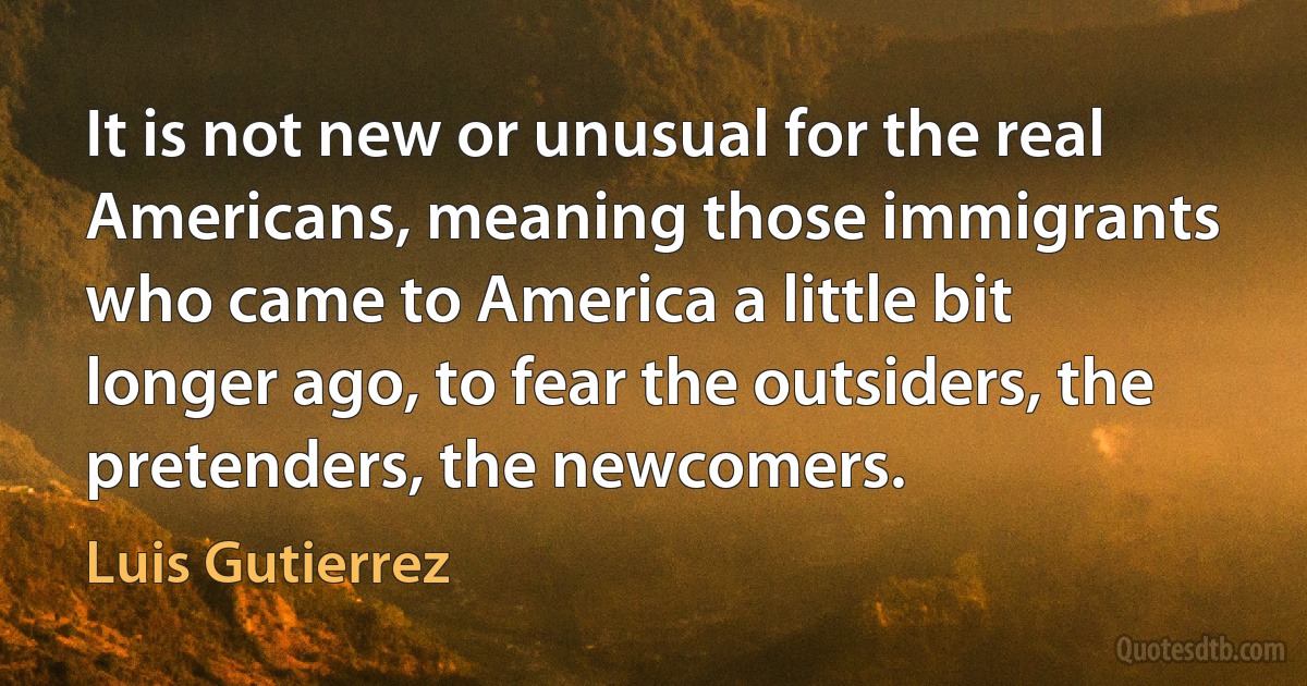 It is not new or unusual for the real Americans, meaning those immigrants who came to America a little bit longer ago, to fear the outsiders, the pretenders, the newcomers. (Luis Gutierrez)