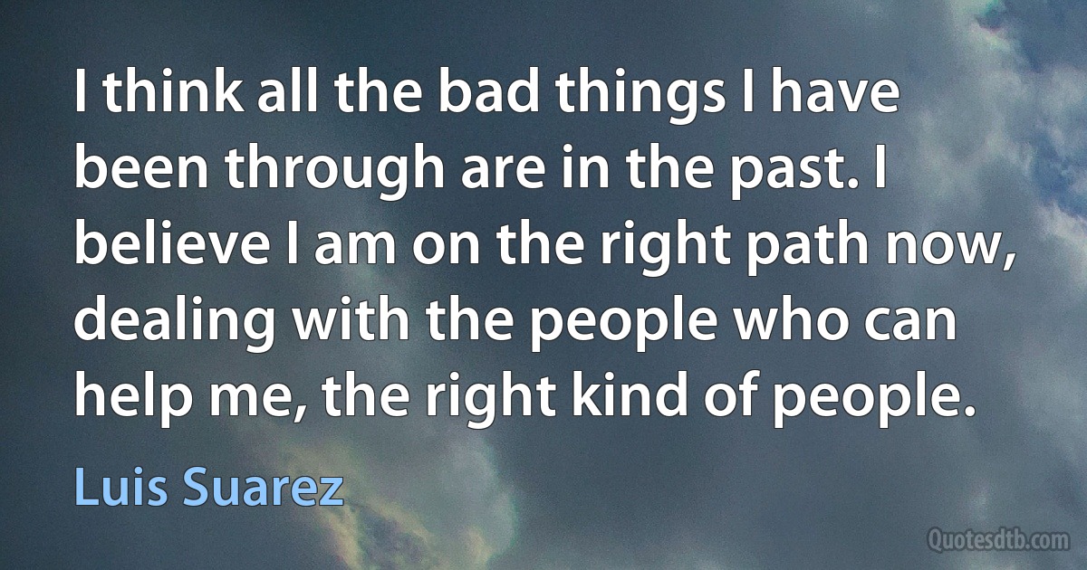 I think all the bad things I have been through are in the past. I believe I am on the right path now, dealing with the people who can help me, the right kind of people. (Luis Suarez)