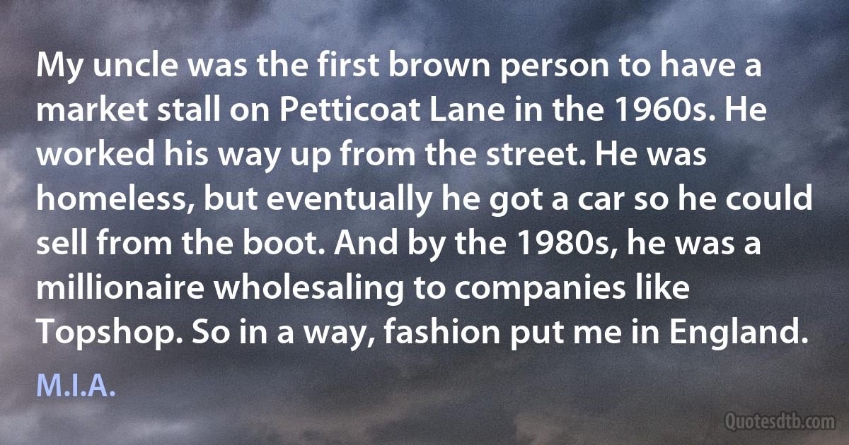 My uncle was the first brown person to have a market stall on Petticoat Lane in the 1960s. He worked his way up from the street. He was homeless, but eventually he got a car so he could sell from the boot. And by the 1980s, he was a millionaire wholesaling to companies like Topshop. So in a way, fashion put me in England. (M.I.A.)