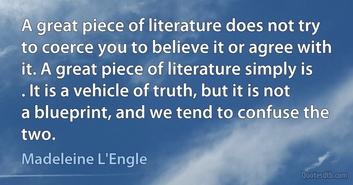 A great piece of literature does not try to coerce you to believe it or agree with it. A great piece of literature simply is . It is a vehicle of truth, but it is not a blueprint, and we tend to confuse the two. (Madeleine L'Engle)