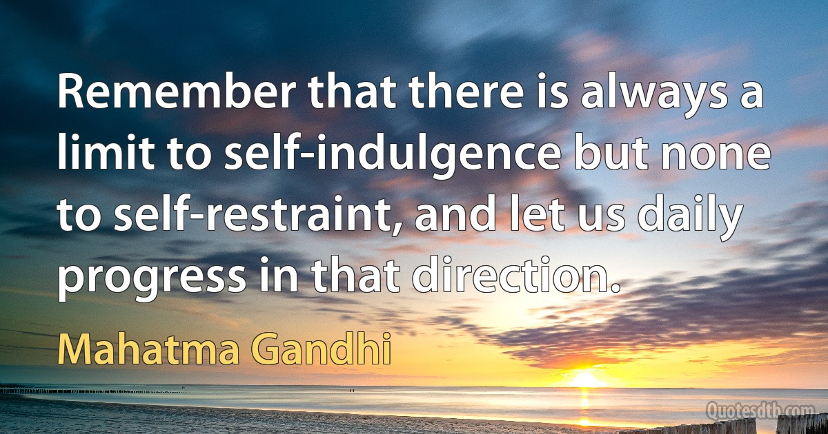 Remember that there is always a limit to self-indulgence but none to self-restraint, and let us daily progress in that direction. (Mahatma Gandhi)