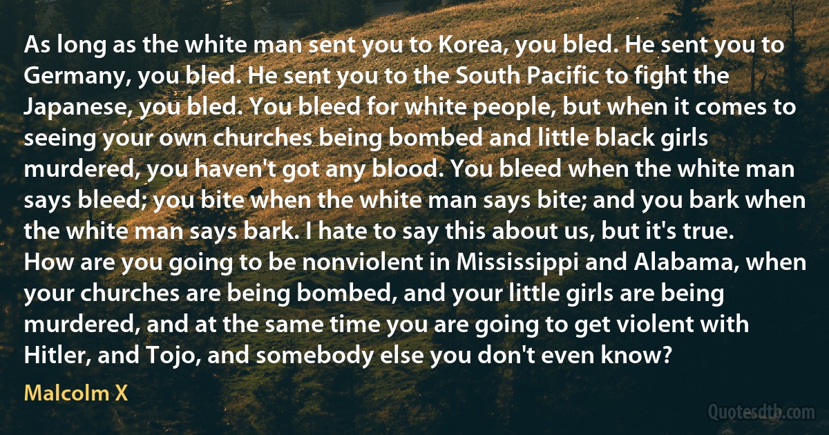 As long as the white man sent you to Korea, you bled. He sent you to Germany, you bled. He sent you to the South Pacific to fight the Japanese, you bled. You bleed for white people, but when it comes to seeing your own churches being bombed and little black girls murdered, you haven't got any blood. You bleed when the white man says bleed; you bite when the white man says bite; and you bark when the white man says bark. I hate to say this about us, but it's true. How are you going to be nonviolent in Mississippi and Alabama, when your churches are being bombed, and your little girls are being murdered, and at the same time you are going to get violent with Hitler, and Tojo, and somebody else you don't even know? (Malcolm X)