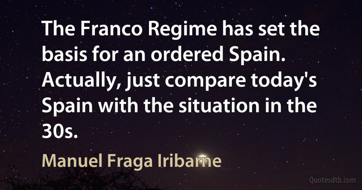 The Franco Regime has set the basis for an ordered Spain. Actually, just compare today's Spain with the situation in the 30s. (Manuel Fraga Iribarne)