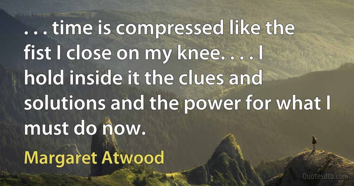 . . . time is compressed like the fist I close on my knee. . . . I hold inside it the clues and solutions and the power for what I must do now. (Margaret Atwood)