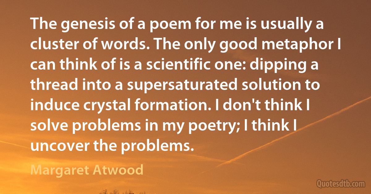 The genesis of a poem for me is usually a cluster of words. The only good metaphor I can think of is a scientific one: dipping a thread into a supersaturated solution to induce crystal formation. I don't think I solve problems in my poetry; I think I uncover the problems. (Margaret Atwood)