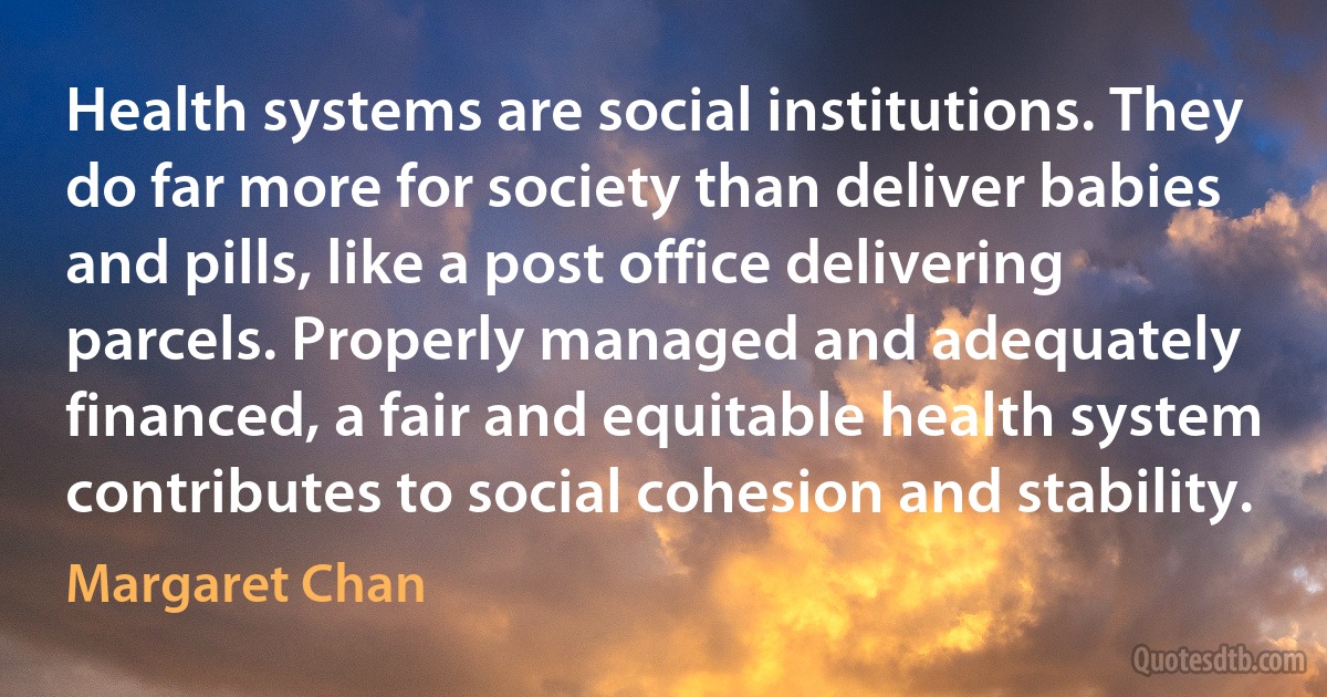 Health systems are social institutions. They do far more for society than deliver babies and pills, like a post office delivering parcels. Properly managed and adequately financed, a fair and equitable health system contributes to social cohesion and stability. (Margaret Chan)