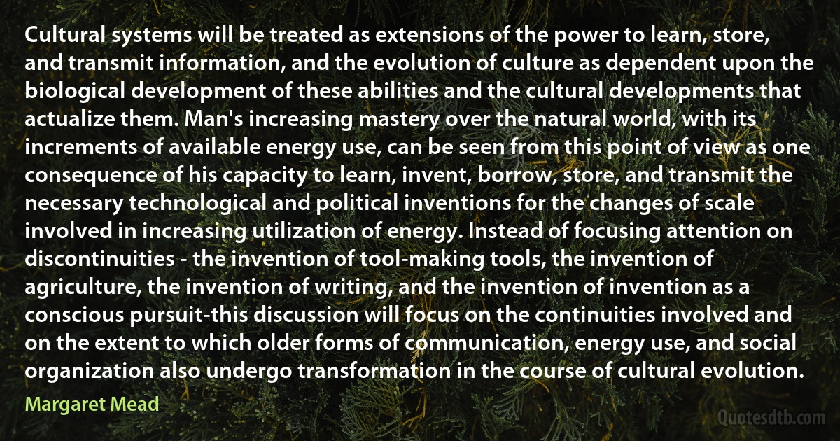 Cultural systems will be treated as extensions of the power to learn, store, and transmit information, and the evolution of culture as dependent upon the biological development of these abilities and the cultural developments that actualize them. Man's increasing mastery over the natural world, with its increments of available energy use, can be seen from this point of view as one consequence of his capacity to learn, invent, borrow, store, and transmit the necessary technological and political inventions for the changes of scale involved in increasing utilization of energy. Instead of focusing attention on discontinuities - the invention of tool-making tools, the invention of agriculture, the invention of writing, and the invention of invention as a conscious pursuit-this discussion will focus on the continuities involved and on the extent to which older forms of communication, energy use, and social organization also undergo transformation in the course of cultural evolution. (Margaret Mead)