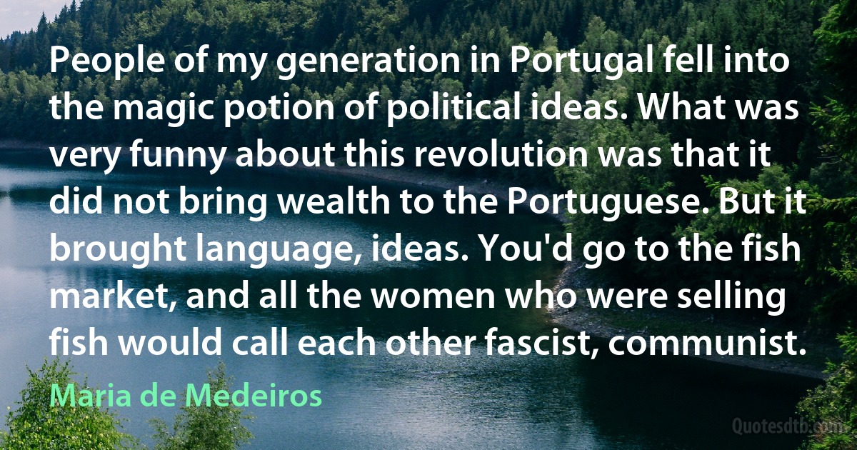 People of my generation in Portugal fell into the magic potion of political ideas. What was very funny about this revolution was that it did not bring wealth to the Portuguese. But it brought language, ideas. You'd go to the fish market, and all the women who were selling fish would call each other fascist, communist. (Maria de Medeiros)