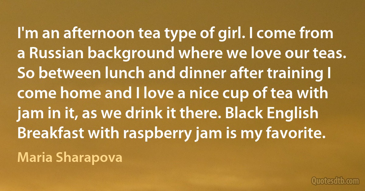 I'm an afternoon tea type of girl. I come from a Russian background where we love our teas. So between lunch and dinner after training I come home and I love a nice cup of tea with jam in it, as we drink it there. Black English Breakfast with raspberry jam is my favorite. (Maria Sharapova)