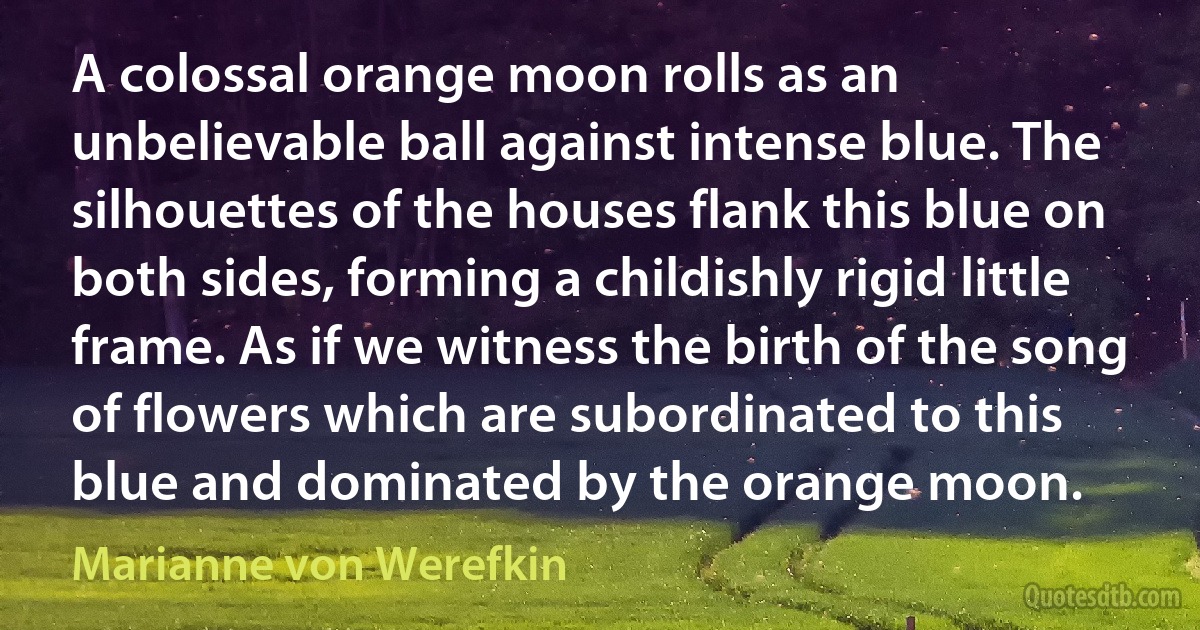 A colossal orange moon rolls as an unbelievable ball against intense blue. The silhouettes of the houses flank this blue on both sides, forming a childishly rigid little frame. As if we witness the birth of the song of flowers which are subordinated to this blue and dominated by the orange moon. (Marianne von Werefkin)