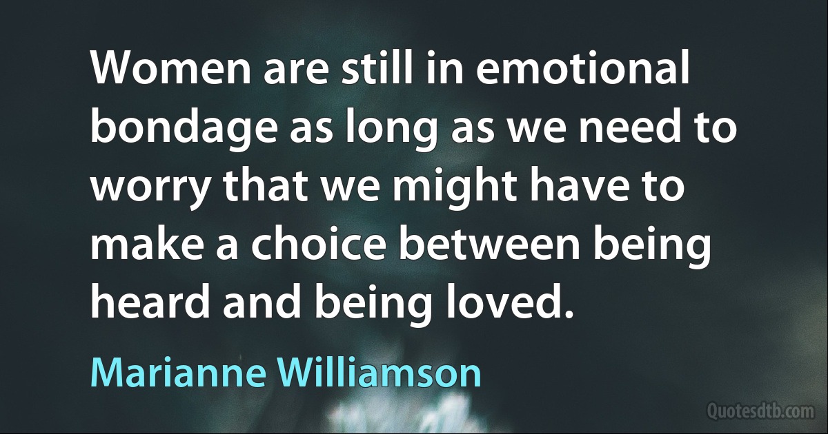 Women are still in emotional bondage as long as we need to worry that we might have to make a choice between being heard and being loved. (Marianne Williamson)